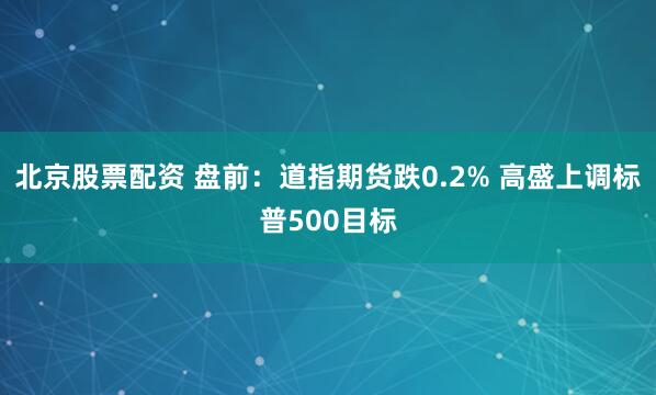 北京股票配资 盘前：道指期货跌0.2% 高盛上调标普500目标