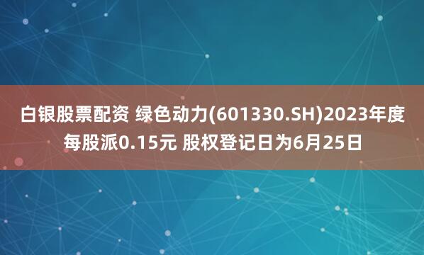 白银股票配资 绿色动力(601330.SH)2023年度每股派0.15元 股权登记日为6月25日