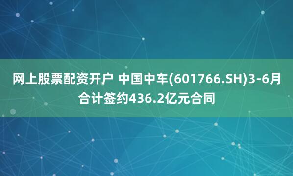 网上股票配资开户 中国中车(601766.SH)3-6月合计签约436.2亿元合同