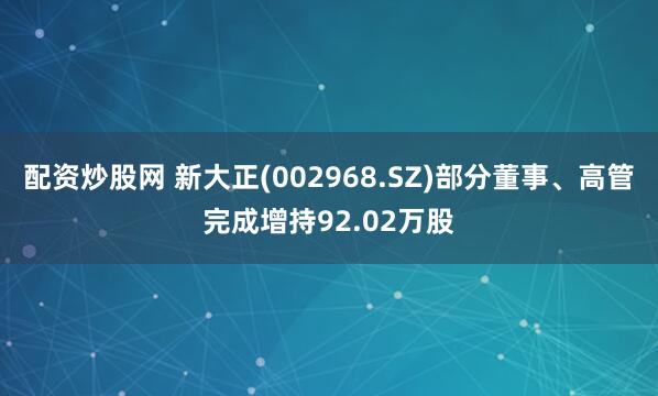 配资炒股网 新大正(002968.SZ)部分董事、高管完成增持92.02万股