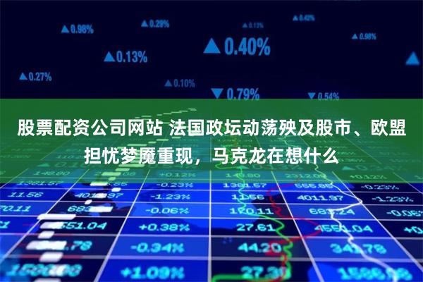 股票配资公司网站 法国政坛动荡殃及股市、欧盟担忧梦魇重现，马克龙在想什么