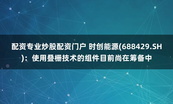 配资专业炒股配资门户 时创能源(688429.SH)：使用叠栅技术的组件目前尚在筹备中