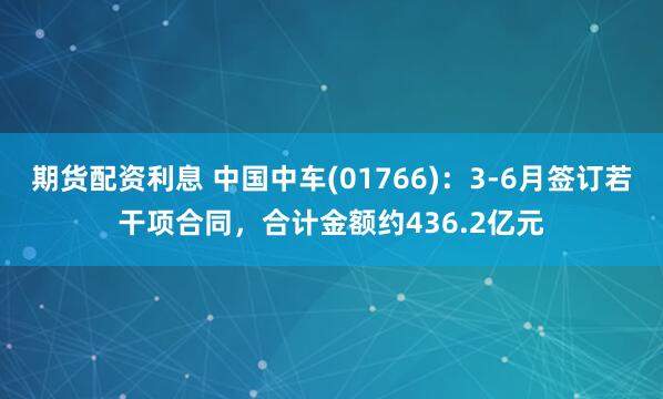 期货配资利息 中国中车(01766)：3-6月签订若干项合同，合计金额约436.2亿元