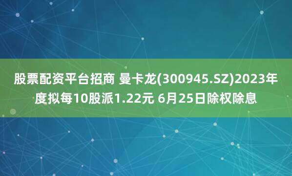 股票配资平台招商 曼卡龙(300945.SZ)2023年度拟每10股派1.22元 6月25日除权除息