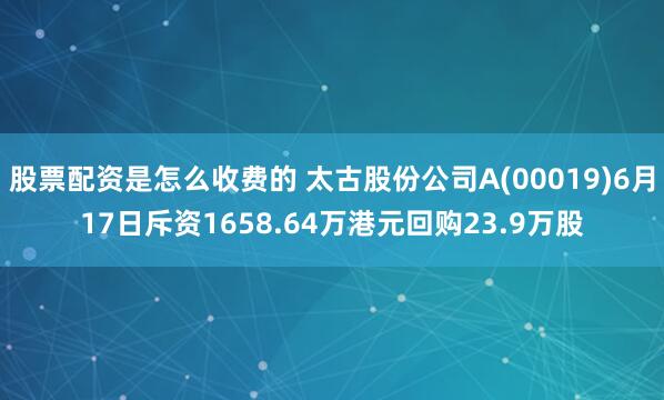 股票配资是怎么收费的 太古股份公司A(00019)6月17日斥资1658.64万港元回购23.9万股