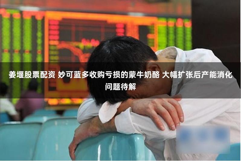 姜堰股票配资 妙可蓝多收购亏损的蒙牛奶酪 大幅扩张后产能消化问题待解