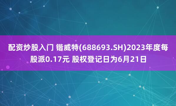 配资炒股入门 锴威特(688693.SH)2023年度每股派0.17元 股权登记日为6月21日
