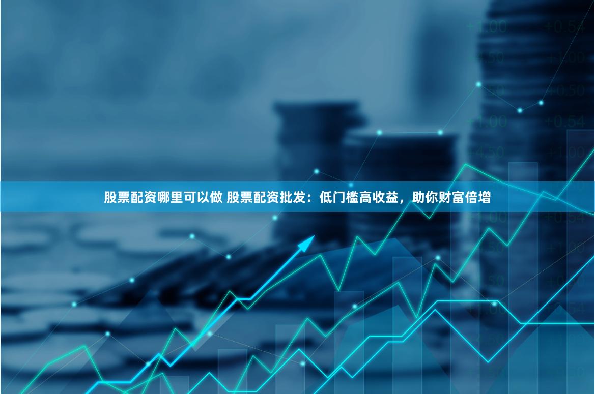 股票配资哪里可以做 股票配资批发：低门槛高收益，助你财富倍增