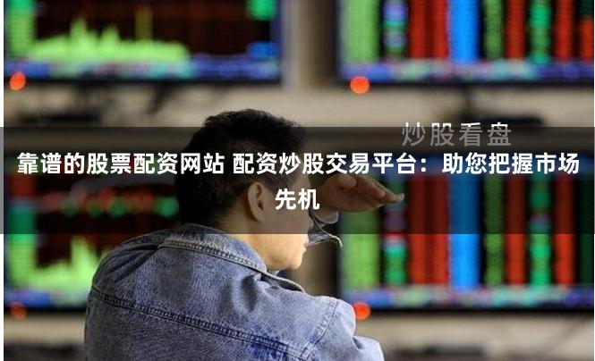 靠谱的股票配资网站 配资炒股交易平台：助您把握市场先机