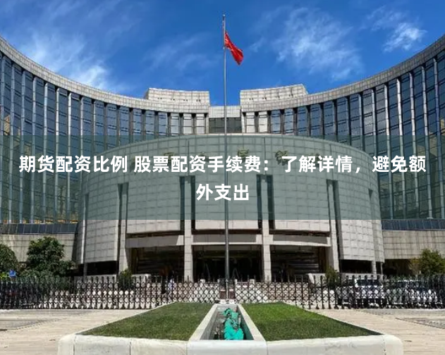 期货配资比例 股票配资手续费：了解详情，避免额外支出
