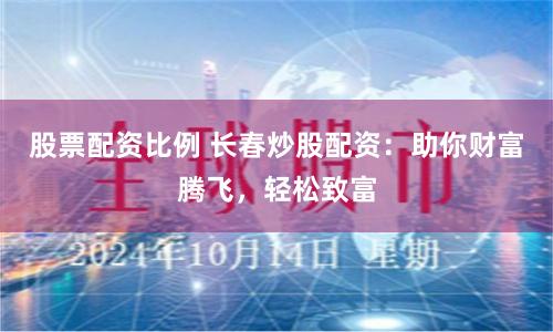 股票配资比例 长春炒股配资：助你财富腾飞，轻松致富