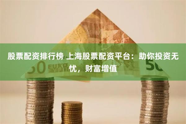 股票配资排行榜 上海股票配资平台：助你投资无忧，财富增值