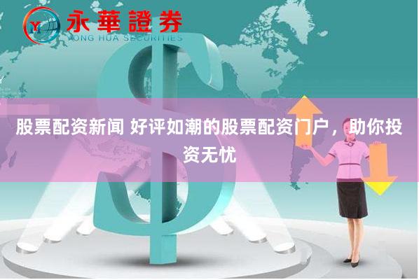 股票配资新闻 好评如潮的股票配资门户，助你投资无忧