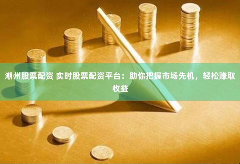 潮州股票配资 实时股票配资平台：助你把握市场先机，轻松赚取收益