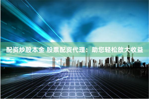 配资炒股本金 股票配资代理：助您轻松放大收益