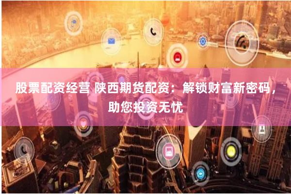 股票配资经营 陕西期货配资：解锁财富新密码，助您投资无忧