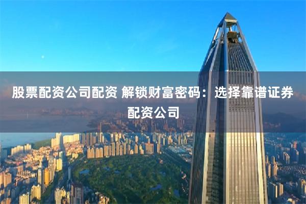 股票配资公司配资 解锁财富密码：选择靠谱证券配资公司